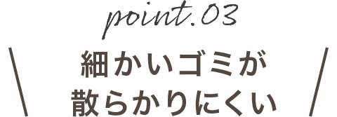 point03 細かいゴミが散らかりにくい