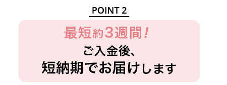 最短約3週間！ご入金後、短納期でお届けします