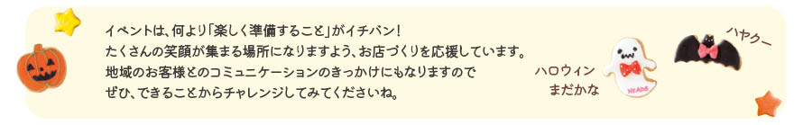 イベントは、何より「楽しく準備すること」がイチバン!たくさんの笑顔が集まる場所になりますよう、お店づくりを応援しています。地域のお客様とのコミュニケーションのきっかけにもなりますので、ぜひ、できることからチャレンジしてみてくださいね。
