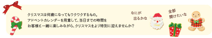 クリスマスは何歳になってもワクワクするもの。アドベントカレンダーを用意して、当日までの時間をお客様と一緒に楽しみながら、クリスマスをより特別に迎えませんか？